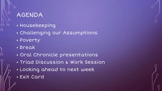 AGENDA
• Housekeeping
• Challenging our Assumptions
• Poverty
• Break
• Oral Chronicle presentations
• Triad Discussion & Work Session
• Looking ahead to next week
• Exit Card
 