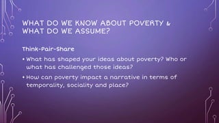 WHAT DO WE KNOW ABOUT POVERTY &
WHAT DO WE ASSUME?
Think-Pair-Share
• What has shaped your ideas about poverty? Who or
what has challenged those ideas?
• How can poverty impact a narrative in terms of
temporality, sociality and place?
 