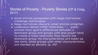 Stories of Poverty - Poverty Stories (CP & Craig,
2017)
● Small stories juxtaposed with mega-narratives
challenge stereotypes.
● Mega-narratives obscure; small stories enlighten
● Lindemann Nelson (1995) reiterates, “. . . public
policies that ignore differences between a
dominant group and groups with less power tend
to create a false neutrality that favors the
dominant group: its characteristics are taken as
the norm, while groups with other characteristics
are marked as deviant. (p. 29)”
 