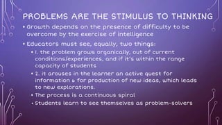 PROBLEMS ARE THE STIMULUS TO THINKING
• Growth depends on the presence of difficulty to be
overcome by the exercise of intelligence
• Educators must see, equally, two things:
• 1. the problem grows organically, out of current
conditions/experiences, and if it’s within the range
capacity of students
• 2. it arouses in the learner an active quest for
information & for production of new ideas, which leads
to new explorations.
• The process is a continuous spiral
• Students learn to see themselves as problem-solvers
 