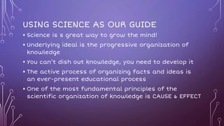 USING SCIENCE AS OUR GUIDE
• Science is s great way to grow the mind!
• Underlying ideal is the progressive organization of
knowledge
• You can’t dish out knowledge, you need to develop it
• The active process of organizing facts and ideas is
an ever-present educational process
• One of the most fundamental principles of the
scientific organization of knowledge is CAUSE & EFFECT
 