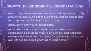 GROWTH IN JUDGEMENT & UNDERSTANDING
• Growth in judgement and understanding is essentially
growth in ability to form purposes, and to select and
arrange means for their realization.
• Intelligent activity is purposeful
• As students mature, they learn to make more
connections between means and ends, and between
means and more means, therefore, the idea of cause
and effect becomes prominent and explicit.
 