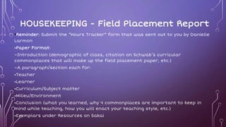 HOUSEKEEPING - Field Placement Report
•Reminder: Submit the “Hours Tracker” form that was sent out to you by Danielle
Larmon
•Paper Format:
–Introduction (demographic of class, citation on Schwab’s curricular
commonplaces that will make up the field placement paper, etc.)
–A paragraph/section each for:
•Teacher
•Learner
•Curriculum/Subject matter
•Milieu/Environment
•Conclusion (what you learned, why 4 commonplaces are important to keep in
mind while teaching, how you will enact your teaching style, etc.)
•Exemplars under Resources on Sakai
 