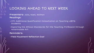 LOOKING AHEAD TO NEXT WEEK
Presenters: Julia, Kaeli, Nathan
Readings:
• OTC Additional Qualification Consultation on Teaching LGBTQ
Students
• Exploring the Ethical Standards for the Teaching Profession through
Anishinaabe Art
Reminders:
• Field Placement Reflection Due!
 