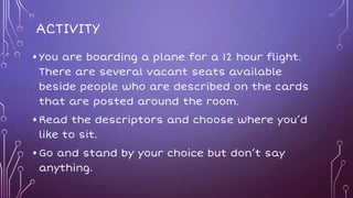 ACTIVITY
•You are boarding a plane for a 12 hour flight.
There are several vacant seats available
beside people who are described on the cards
that are posted around the room.
•Read the descriptors and choose where you’d
like to sit.
•Go and stand by your choice but don’t say
anything.
 