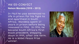 AN EX-CONVICT
Nelson Mandela (1918 – 2013)
In 1963 he was sentenced to
life in prison for his fight to
end apartheid in South
Africa. Mandela spent 27
years in prison before being
released in 1990. In 1994, he
became South Africa’s first
black president, stepping
down in 1999, after one term.
He is a Nobel Peace Prize
winner.
 