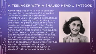 A TEENAGER WITH A SHAVED HEAD & TATTOOS
Anne Frank was born in 1929 in Germany
and lost her citizenship in 1941 when Nazi
Germany passed the anti-Semitic
Nuremburg Laws. She gained international
fame post-humously after her diary was
published. As persecutions of the Jewish
population increased in 1942, her family
went into hiding in the hidden rooms of
Anne’s father, Otto Frank’s office building.
After two years, the group was betrayed
and transported to concentration camps.
Anne Frank and her sister, Margot, were
eventually transferred to the Bergen-
Belsen concentration camp where they had
their heads shaved and they were
tattooed. They both died of typhus in
March of 1945. Anne was 16 years old.
 