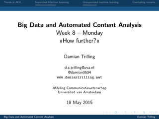 Trends in ACA Supervised Machine Learning Unsupervised machine learning Concluding remarks
Big Data and Automated Content Analysis
Week 8 – Monday
»How further?«
Damian Trilling
d.c.trilling@uva.nl
@damian0604
www.damiantrilling.net
Afdeling Communicatiewetenschap
Universiteit van Amsterdam
18 May 2015
Big Data and Automated Content Analysis Damian Trilling
 
