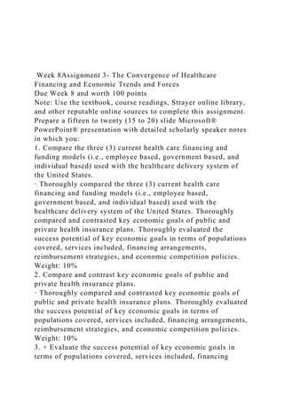 Week 8Assignment 3- The Convergence of Healthcare
Financing and Economic Trends and Forces
Due Week 8 and worth 100 points
Note: Use the textbook, course readings, Strayer online library,
and other reputable online sources to complete this assignment.
Prepare a fifteen to twenty (15 to 20) slide Microsoft®
PowerPoint® presentation with detailed scholarly speaker notes
in which you:
1. Compare the three (3) current health care financing and
funding models (i.e., employee based, government based, and
individual based) used with the healthcare delivery system of
the United States.
· Thoroughly compared the three (3) current health care
financing and funding models (i.e., employee based,
government based, and individual based) used with the
healthcare delivery system of the United States. Thoroughly
compared and contrasted key economic goals of public and
private health insurance plans. Thoroughly evaluated the
success potential of key economic goals in terms of populations
covered, services included, financing arrangements,
reimbursement strategies, and economic competition policies.
Weight: 10%
2. Compare and contrast key economic goals of public and
private health insurance plans.
· Thoroughly compared and contrasted key economic goals of
public and private health insurance plans. Thoroughly evaluated
the success potential of key economic goals in terms of
populations covered, services included, financing arrangements,
reimbursement strategies, and economic competition policies.
Weight: 10%
3. + Evaluate the success potential of key economic goals in
terms of populations covered, services included, financing
 