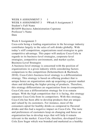 WEEK 8 ASSIGNMENT 3 1
WEEK 8 ASSIGNMENT 3 9Week 8 Assignment 3
Student’s Full Name
BUS499 Business Administration Capstone
Professor’s Name
Date
Week 8 Assignment 3
Coca-cola being a leading organization in the beverage industry
contributes largely to the sales of soft drinks globally. With
today’s stiff competition, organizations need strategies to gain
competitive advantage. This paper will analyze Coca-Cola in
regards to its business-level strategies, corporate-level
strategies, competitive environment, and market cycles.
Business-Level Strategies
A business-level strategy is concerned with the position of
organizations in a given industry while considering factors
comparison to the competition (Schermerhorn & Bachrach,
2010). Coca-Cola's business-level strategy is a differentiation
strategy. This strategy is based on offering product that is
unique hence an organization ends up acquiring a greater market
share and defending the higher pricing of products. Therefore,
this strategy differentiates an organization from its competitors.
Coca-Cola uses a differentiation strategy for it to remain
unique. With the high competition that it is facing, this strategy
separates Coca-Cola from its competitors. With this strategy,
Coca-Cola has been able to develop products that are unique
and valued by its customers. For instance, most of the
consumers opted for healthy drinks as compared to flavored
drinks and this had a negative impact on Coca-Cola. The taste
and preferences of customers keep on changing and hence an
organization has to develop ways that will help it remain
relevant in the market. Coca-Cola, therefore, developed Coca-
Cola Zero Sugar which was branded and marketed as a healthy
 