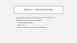 WEEK 8 – HOUSEKEEPING
• Study Guide is in Canvas Due Date are Oct 10th and Oct 12th *
• Literature review Draft one was graded
• Formatting Reference Page
• APA Version 7
• A literature review is not an annotated bibliography
 