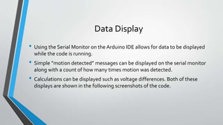 Data Display
• Using the Serial Monitor on the Arduino IDE allows for data to be displayed
while the code is running.
• Simple ”motion detected” messages can be displayed on the serial monitor
along with a count of how many times motion was detected.
• Calculations can be displayed such as voltage differences. Both of these
displays are shown in the following screenshots of the code.
 