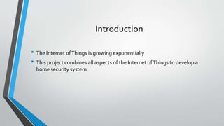 Introduction
• The Internet ofThings is growing exponentially
• This project combines all aspects of the Internet ofThings to develop a
home security system
 