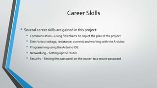 Career Skills
• Several career skills are gained in this project:
• Communication – Using flowcharts to depict the plan of the project
• Electronics (voltage, resistance, current) and working with the Arduino
• Programming using the Arduino IDE
• Networking – Setting up the router
• Security – Setting the password on the router to a secure password
 