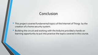 Conclusion
• This project covered fundamental topics of the Internet ofThings by the
creation of a home security system.
• Building the circuit and working with the Arduino provided a hands on
learning opportunity to put into practice the topics covered in this course.
 