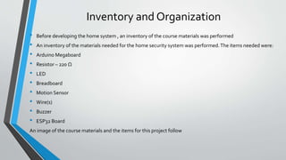 Inventory and Organization
• Before developing the home system , an inventory of the course materials was performed
• An inventory of the materials needed for the home security system was performed.The items needed were:
• Arduino Megaboard
• Resistor – 220 Ω
• LED
• Breadboard
• Motion Sensor
• Wire(s)
• Buzzer
• ESP32 Board
An image of the course materials and the items for this project follow
 