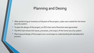 Planning and Desing
• After performing an inventory of all parts of the project, a plan was created for the home
security system.
• To plan the design of the project, an IPO chart and a flowchart were generated.
• The IPO chart shows the inputs, processes, and output of the home security system.
• Planning and design of the project are crucial steps to understanding the development
process.
 