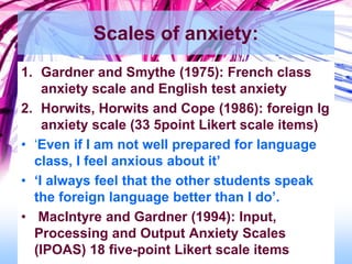 Scales of anxiety:
1. Gardner and Smythe (1975): French class
anxiety scale and English test anxiety
2. Horwits, Horwits and Cope (1986): foreign lg
anxiety scale (33 5point Likert scale items)
• ‘Even if I am not well prepared for language
class, I feel anxious about it’
• ‘I always feel that the other students speak
the foreign language better than I do’.
• MacIntyre and Gardner (1994): Input,
Processing and Output Anxiety Scales
(IPOAS) 18 five-point Likert scale items
 