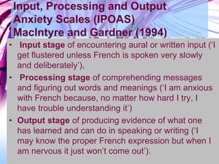 Input, Processing and Output
Anxiety Scales (IPOAS)
MacIntyre and Gardner (1994)
• Input stage of encountering aural or written input (‘I
get flustered unless French is spoken very slowly
and deliberately’),
• Processing stage of comprehending messages
and figuring out words and meanings (‘I am anxious
with French because, no matter how hard I try, I
have trouble understanding it’)
• Output stage of producing evidence of what one
has learned and can do in speaking or writing (‘I
may know the proper French expression but when I
am nervous it just won’t come out’).
 