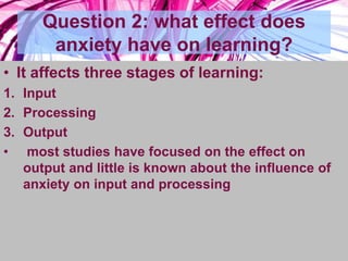 Question 2: what effect does
anxiety have on learning?
• It affects three stages of learning:
1. Input
2. Processing
3. Output
• most studies have focused on the effect on
output and little is known about the influence of
anxiety on input and processing
 