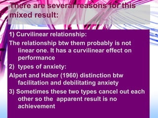 There are several reasons for this
mixed result:
1) Curvilinear relationship:
The relationship btw them probably is not
linear one. It has a curvilinear effect on
performance
2) types of anxiety:
Alpert and Haber (1960) distinction btw
facilitation and debilitating anxiety
3) Sometimes these two types cancel out each
other so the apparent result is no
achievement
 