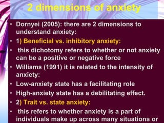 2 dimensions of anxiety
• Dornyei (2005): there are 2 dimensions to
understand anxiety:
• 1) Beneficial vs. inhibitory anxiety:
• this dichotomy refers to whether or not anxiety
can be a positive or negative force
• Williams (1991) it is related to the intensity of
anxiety:
• Low-anxiety state has a facilitating role
• High-anxiety state has a debilitating effect.
• 2) Trait vs. state anxiety:
• this refers to whether anxiety is a part of
individuals make up across many situations or
 