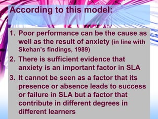 According to this model:
1. Poor performance can be the cause as
well as the result of anxiety (in line with
Skehan’s findings, 1989)
2. There is sufficient evidence that
anxiety is an important factor in SLA
3. It cannot be seen as a factor that its
presence or absence leads to success
or failure in SLA but a factor that
contribute in different degrees in
different learners
 