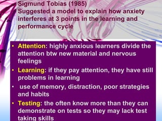 Sigmund Tobias (1985)
Suggested a model to explain how anxiety
interferes at 3 points in the learning and
performance cycle
• Attention: highly anxious learners divide the
attention btw new material and nervous
feelings
• Learning: if they pay attention, they have still
problems in learning
• use of memory, distraction, poor strategies
and habits
• Testing: the often know more than they can
demonstrate on tests so they may lack test
taking skills
 
