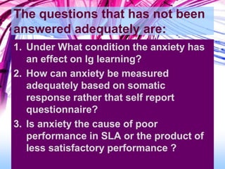 The questions that has not been
answered adequately are:
1. Under What condition the anxiety has
an effect on lg learning?
2. How can anxiety be measured
adequately based on somatic
response rather that self report
questionnaire?
3. Is anxiety the cause of poor
performance in SLA or the product of
less satisfactory performance ?
 