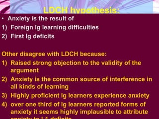 LDCH hypothesis:
• Anxiety is the result of
1) Foreign lg learning difficulties
2) First lg deficits
Other disagree with LDCH because:
1) Raised strong objection to the validity of the
argument
2) Anxiety is the common source of interference in
all kinds of learning
3) Highly proficient lg learners experience anxiety
4) over one third of lg learners reported forms of
anxiety it seems highly implausible to attribute
 
