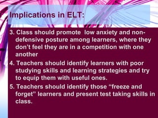 Implications in ELT:
3. Class should promote low anxiety and non-
defensive posture among learners, where they
don’t feel they are in a competition with one
another
4. Teachers should identify learners with poor
studying skills and learning strategies and try
to equip them with useful ones.
5. Teachers should identify those “freeze and
forget” learners and present test taking skills in
class.
 