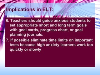 Implications in ELT:
6. Teachers should guide anxious students to
set appropriate short and long term goals
with goal cards, progress chart, or goal
planning journals.
7. If possible eliminate time limits on important
tests because high anxiety learners work too
quickly or slowly
 