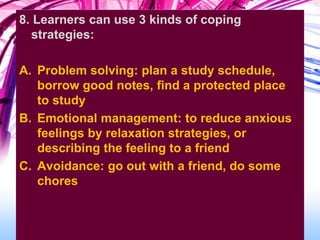 8. Learners can use 3 kinds of coping
strategies:
A. Problem solving: plan a study schedule,
borrow good notes, find a protected place
to study
B. Emotional management: to reduce anxious
feelings by relaxation strategies, or
describing the feeling to a friend
C. Avoidance: go out with a friend, do some
chores
 
