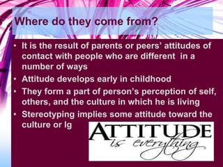 Where do they come from?
• It is the result of parents or peers’ attitudes of
contact with people who are different in a
number of ways
• Attitude develops early in childhood
• They form a part of person’s perception of self,
others, and the culture in which he is living
• Stereotyping implies some attitude toward the
culture or lg
 