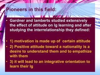Pioneers in this field:
• Gardner and lamberts studied extensively
the effect of attitude on lg learning and after
studying the interrelationship they defined:
• 1) motivation is made up of certain attitude
• 2) Positive attitude toward a nationality is a
desire to understand them and to empathize
with them
• 3) it will lead to an integrative orientation to
learn their lg
 