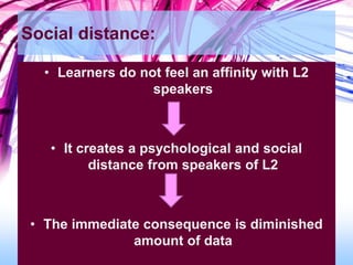 Social distance:
• Learners do not feel an affinity with L2
speakers
• It creates a psychological and social
distance from speakers of L2
• The immediate consequence is diminished
amount of data
 