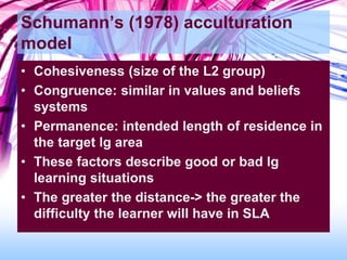 Schumann’s (1978) acculturation
model
• Cohesiveness (size of the L2 group)
• Congruence: similar in values and beliefs
systems
• Permanence: intended length of residence in
the target lg area
• These factors describe good or bad lg
learning situations
• The greater the distance-> the greater the
difficulty the learner will have in SLA
 