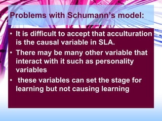 Problems with Schumann’s model:
• It is difficult to accept that acculturation
is the causal variable in SLA.
• There may be many other variable that
interact with it such as personality
variables
• these variables can set the stage for
learning but not causing learning
 
