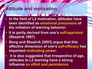 Attitude and motivation
• In the field of L2 motivation, attitudes have
been identified as emotional precursors of
the initiation of learning behavior.
• It is partly derived from one’s self-appraisal
(Skaalvik 1997).
• Bong and Skaalvik (2003) argue that this
affective dimension of one’s self-efficacy has
important motivating power.
• it is also suggested that irrespective of age,
attitudes to L2 learning have a strong
influence on effort and persistence
 