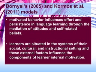 Dornyei’s (2005) and Kormos et al.
(2011) models
• motivated behavior influences effort and
persistence in language learning through the
mediation of attitudes and self-related
beliefs.
• learners are situated in the systems of their
social, cultural, and instructional setting and
these external factors influence the
components of learner internal motivation.
 