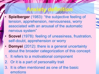 Anxiety definition
• Spielberger (1983): “the subjective feeling of
tension, apprehension, nervousness, worry
associated with an arousal of the automatic
nervous system”
• Scovel (1978): feeling of uneasiness, frustration,
self-doubt, apprehension or worry
• Dornyei (2012): there is a general uncertainty
about the broader categorization of this concept:
1. It refers to a motivational component
2. Or it is a part of personality trait
3. It is often mentioned as one of the basic
emotions
 