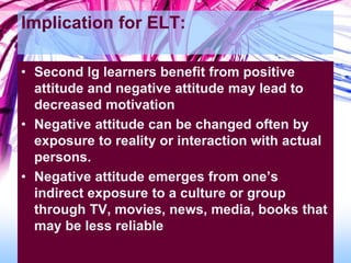 Implication for ELT:
• Second lg learners benefit from positive
attitude and negative attitude may lead to
decreased motivation
• Negative attitude can be changed often by
exposure to reality or interaction with actual
persons.
• Negative attitude emerges from one’s
indirect exposure to a culture or group
through TV, movies, news, media, books that
may be less reliable
 