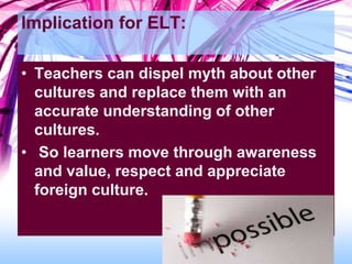 Implication for ELT:
• Teachers can dispel myth about other
cultures and replace them with an
accurate understanding of other
cultures.
• So learners move through awareness
and value, respect and appreciate
foreign culture.
 