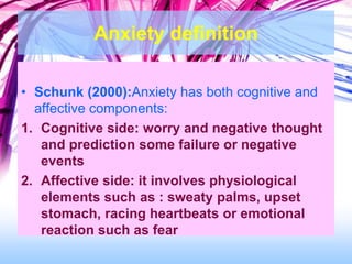 Anxiety definition
• Schunk (2000):Anxiety has both cognitive and
affective components:
1. Cognitive side: worry and negative thought
and prediction some failure or negative
events
2. Affective side: it involves physiological
elements such as : sweaty palms, upset
stomach, racing heartbeats or emotional
reaction such as fear
 