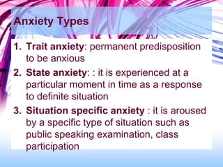 Anxiety Types
1. Trait anxiety: permanent predisposition
to be anxious
2. State anxiety: : it is experienced at a
particular moment in time as a response
to definite situation
3. Situation specific anxiety : it is aroused
by a specific type of situation such as
public speaking examination, class
participation
 