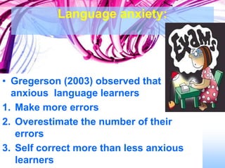 Language anxiety:
• Gregerson (2003) observed that
anxious language learners
1. Make more errors
2. Overestimate the number of their
errors
3. Self correct more than less anxious
learners
 