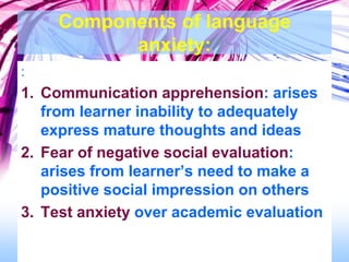 Components of language
anxiety:
:
1. Communication apprehension: arises
from learner inability to adequately
express mature thoughts and ideas
2. Fear of negative social evaluation:
arises from learner’s need to make a
positive social impression on others
3. Test anxiety over academic evaluation
 
