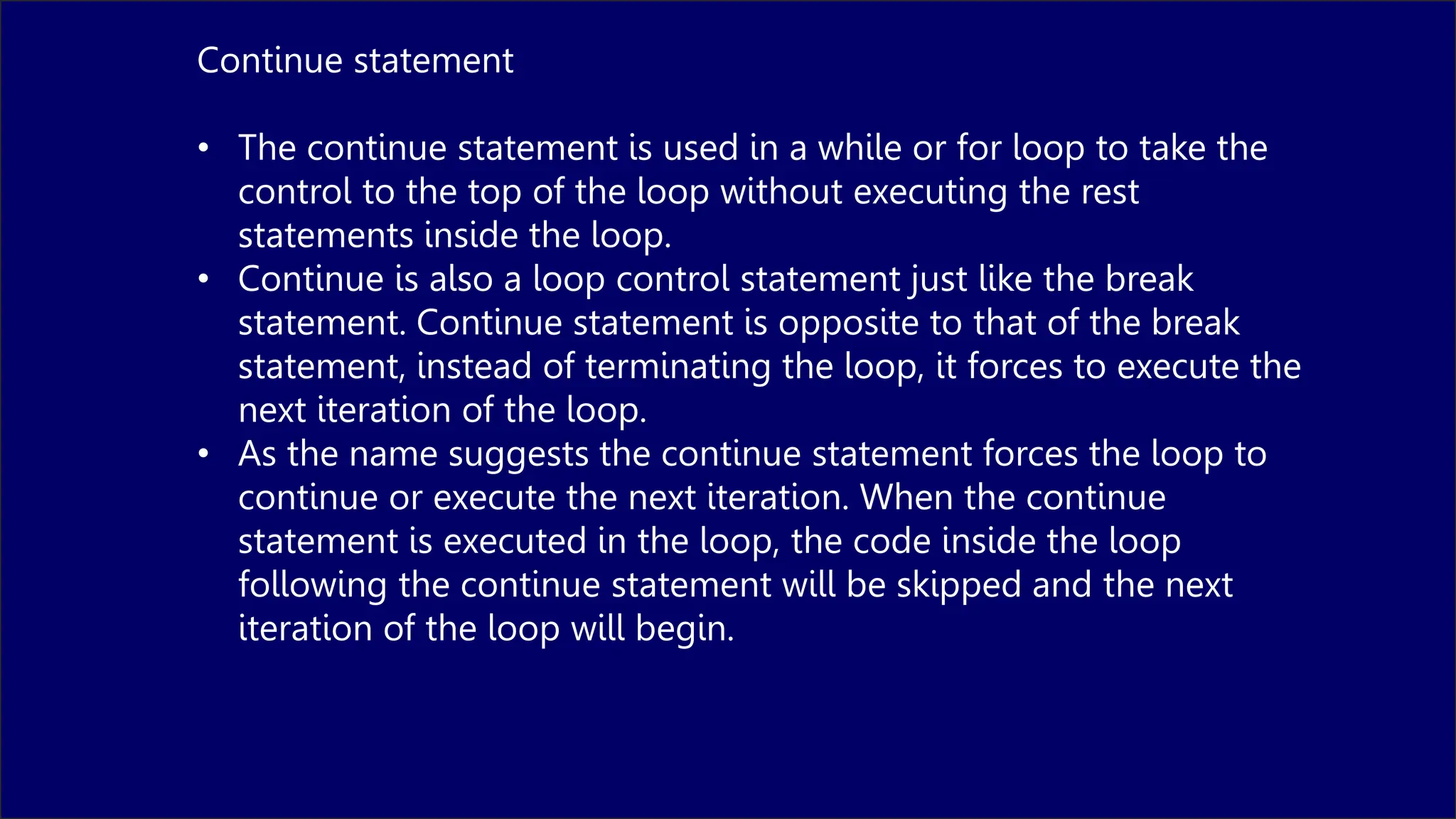 Continue statement
• The continue statement is used in a while or for loop to take the
control to the top of the loop without executing the rest
statements inside the loop.
• Continue is also a loop control statement just like the break
statement. Continue statement is opposite to that of the break
statement, instead of terminating the loop, it forces to execute the
next iteration of the loop.
• As the name suggests the continue statement forces the loop to
continue or execute the next iteration. When the continue
statement is executed in the loop, the code inside the loop
following the continue statement will be skipped and the next
iteration of the loop will begin.
 