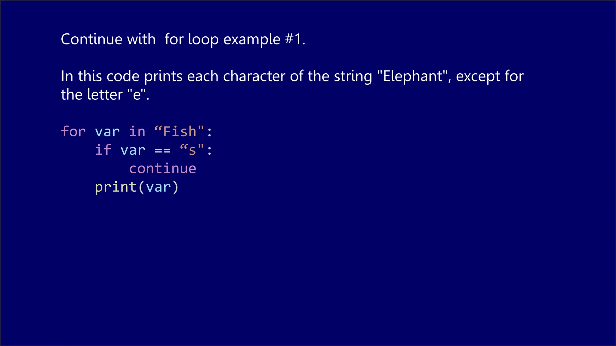 Continue with for loop example #1.
In this code prints each character of the string "Elephant", except for
the letter "e".
for var in “Fish":
if var == “s":
continue
print(var)
 