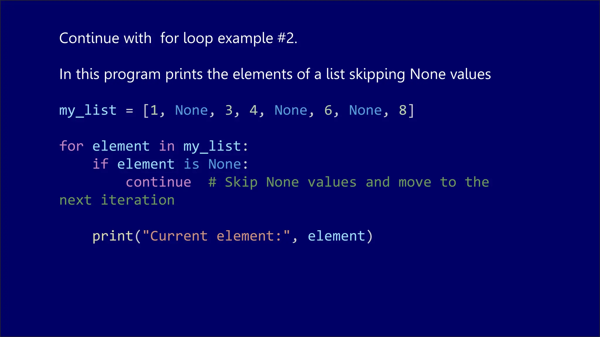 Continue with for loop example #2.
In this program prints the elements of a list skipping None values
my_list = [1, None, 3, 4, None, 6, None, 8]
for element in my_list:
if element is None:
continue # Skip None values and move to the
next iteration
print("Current element:", element)
 